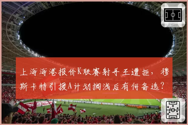 上海海港报价K联赛射手王遭拒，穆斯卡特引援A计划搁浅后有何备选？