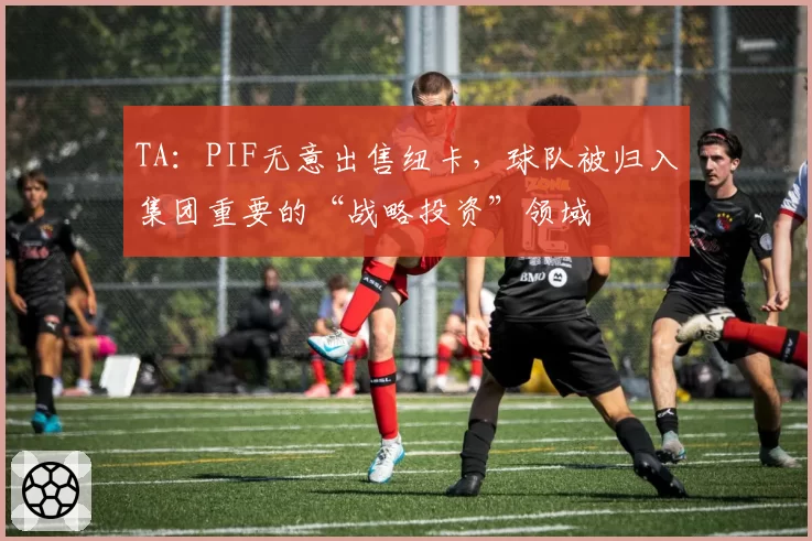 TA：PIF无意出售纽卡，球队被归入集团重要的“战略投资”领域