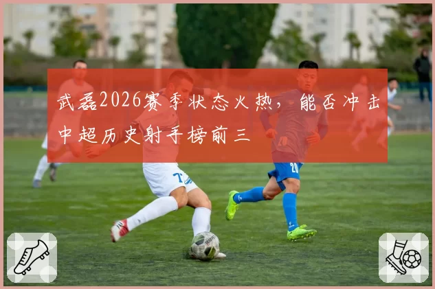 武磊2026赛季状态火热,能否冲击中超历史射手榜前三