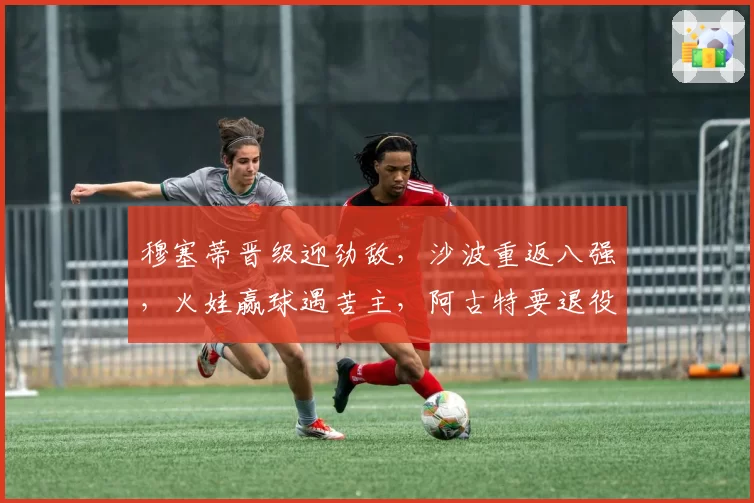 穆塞蒂晋级迎劲敌，沙波重返八强，火娃赢球遇苦主，阿古特要退役