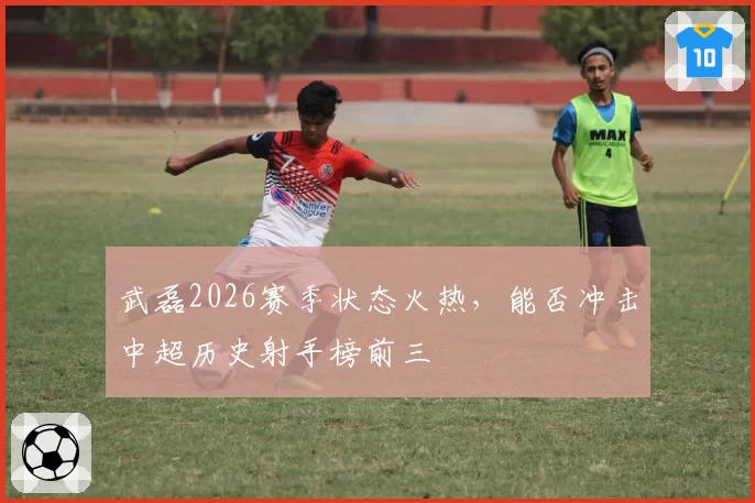 武磊2026赛季状态火热,能否冲击中超历史射手榜前三