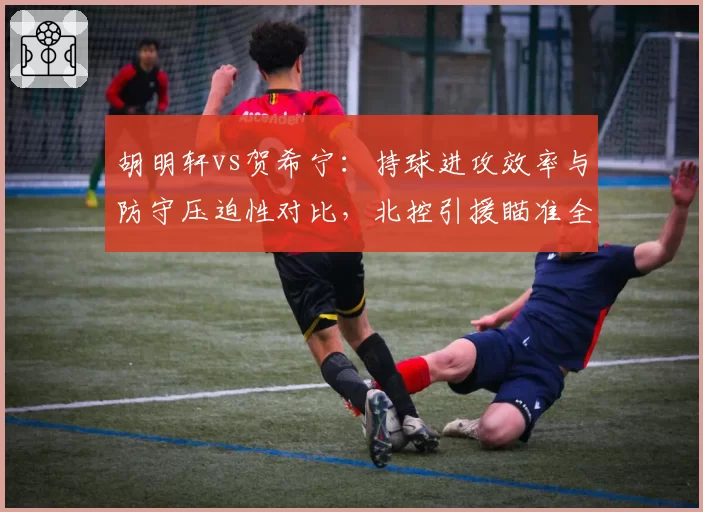 胡明轩vs贺希宁：持球进攻效率与防守压迫性对比，北控引援瞄准全能后卫
