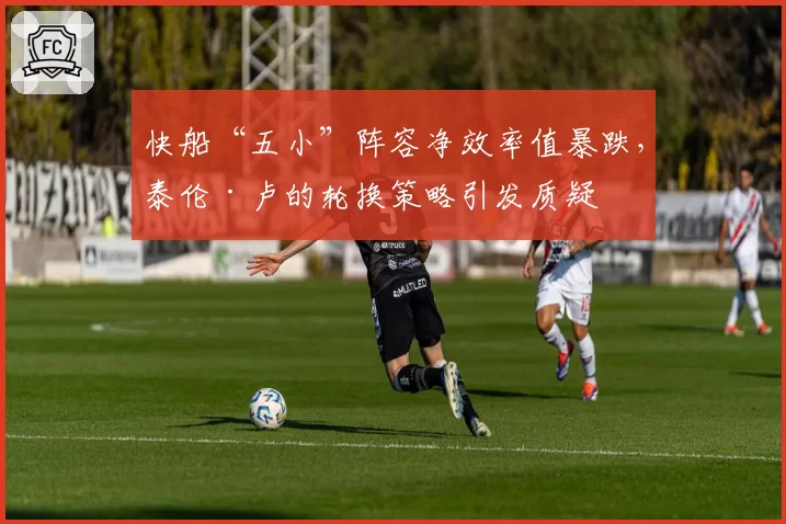 快船“五小”阵容净效率值暴跌,泰伦·卢的轮换策略引发质疑