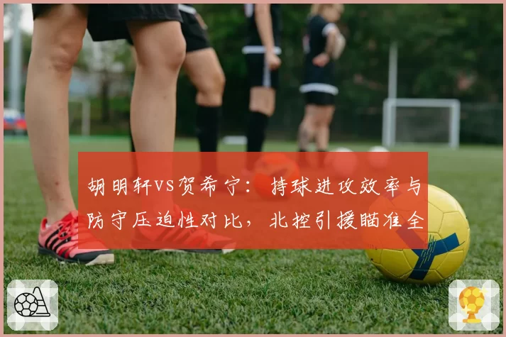 胡明轩vs贺希宁：持球进攻效率与防守压迫性对比，北控引援瞄准全能后卫