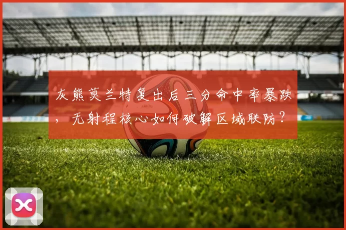 灰熊莫兰特复出后三分命中率暴跌，无射程核心如何破解区域联防？