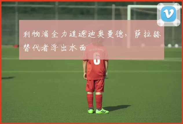 利物浦全力追逐迪奥曼德,萨拉赫替代者浮出水面
