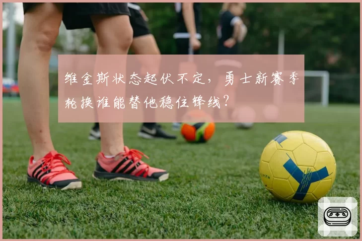 维金斯状态起伏不定，勇士新赛季轮换谁能替他稳住锋线？