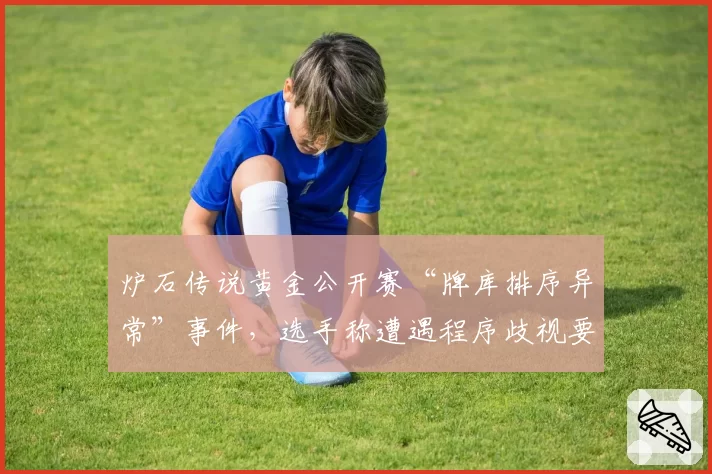 炉石传说黄金公开赛“牌库排序异常”事件，选手称遭遇程序歧视要求重赛