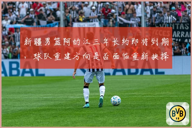 新疆男篮阿的江三年长约即将到期,球队重建方向是否面临重新抉择?