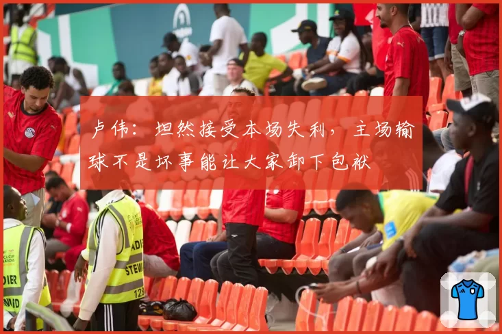 卢伟：坦然接受本场失利，主场输球不是坏事能让大家卸下包袱
