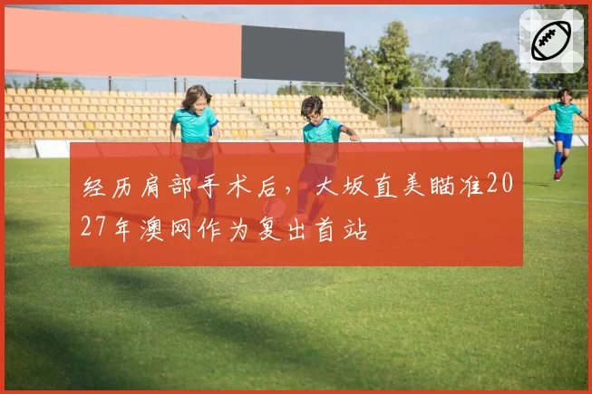 经历肩部手术后，大坂直美瞄准2027年澳网作为复出首站