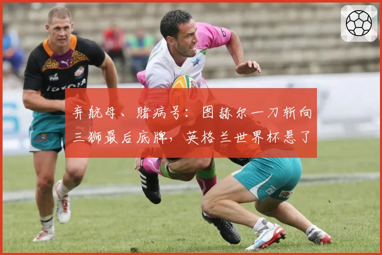 弃航母、赌病号：图赫尔一刀斩向三狮最后底牌，英格兰世界杯悬了