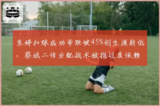 朱婷扣球成功率跌破45%创生涯新低，蔡斌二传分配战术被指过度依赖李盈莹