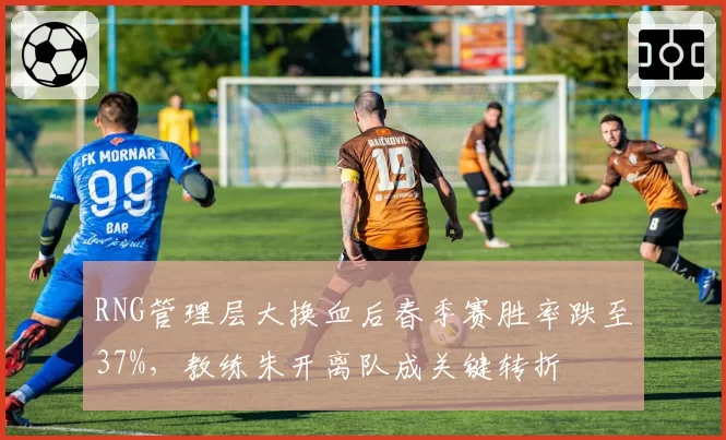 RNG管理层大换血后春季赛胜率跌至37%,教练朱开离队成关键转折