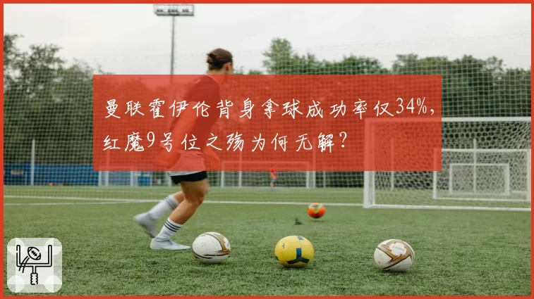 曼联霍伊伦背身拿球成功率仅34%，红魔9号位之殇为何无解？