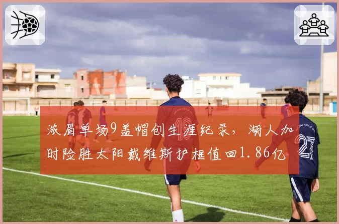 浓眉单场9盖帽创生涯纪录,湖人加时险胜太阳戴维斯护框值回1.86亿身价