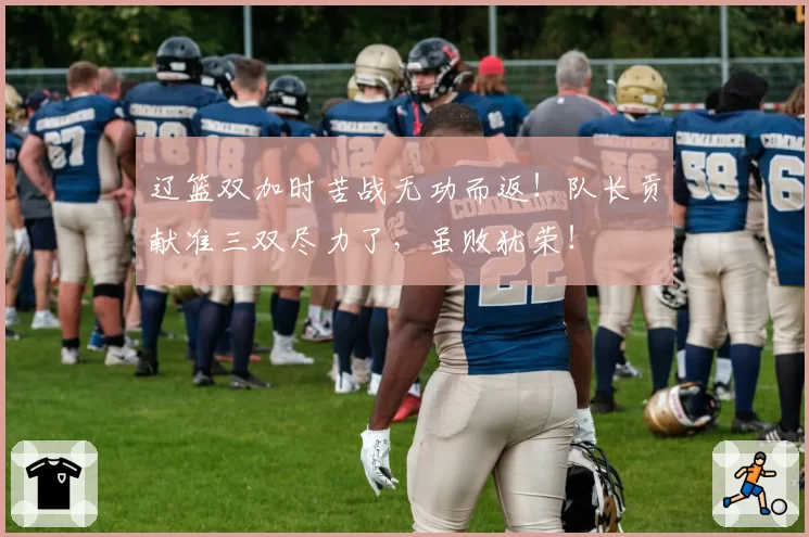 辽篮双加时苦战无功而返!队长贡献准三双尽力了,虽败犹荣!