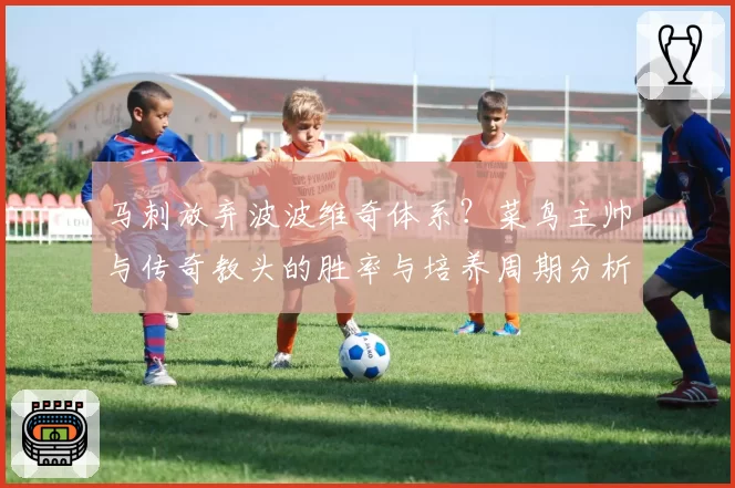 马刺放弃波波维奇体系?菜鸟主帅与传奇教头的胜率与培养周期分析