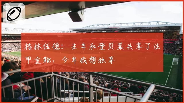 格林伍德：去年和登贝莱共享了法甲金靴，今年我想独享