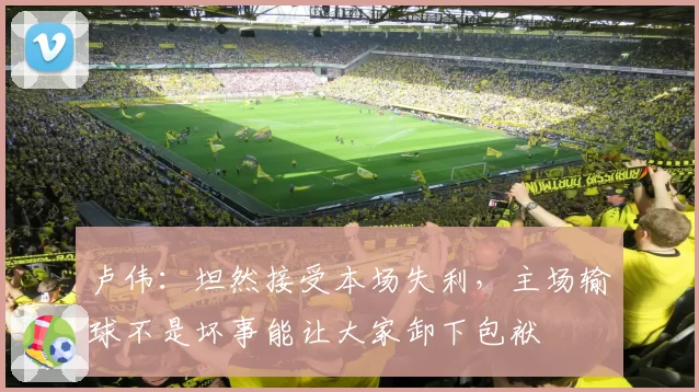 卢伟：坦然接受本场失利，主场输球不是坏事能让大家卸下包袱