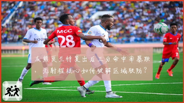 灰熊莫兰特复出后三分命中率暴跌,无射程核心如何破解区域联防?
