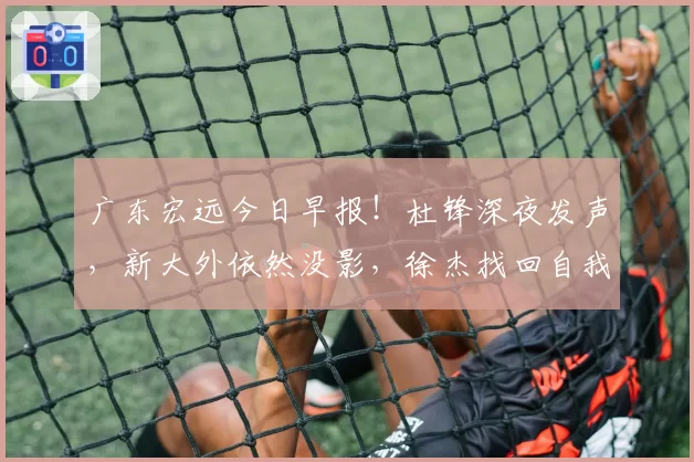 广东宏远今日早报！杜锋深夜发声，新大外依然没影，徐杰找回自我