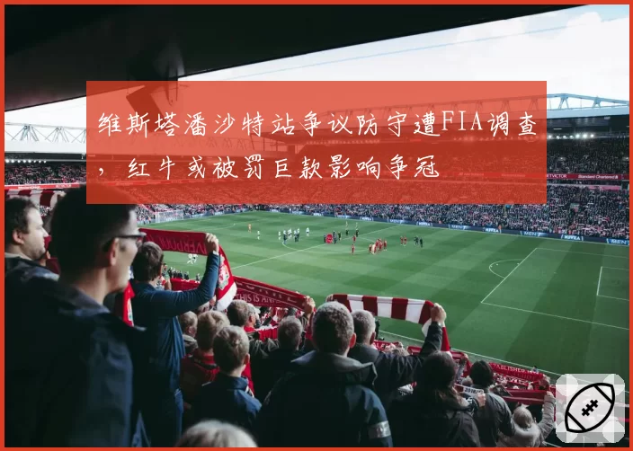 维斯塔潘沙特站争议防守遭FIA调查，红牛或被罚巨款影响争冠