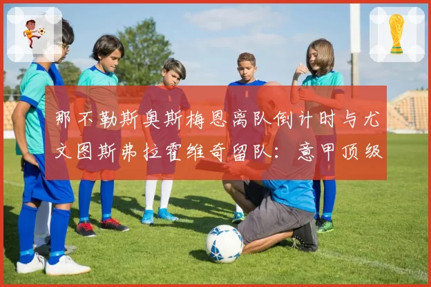 那不勒斯奥斯梅恩离队倒计时与尤文图斯弗拉霍维奇留队:意甲顶级中锋的流动性差异