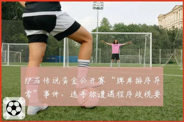 炉石传说黄金公开赛“牌库排序异常”事件，选手称遭遇程序歧视要求重赛
