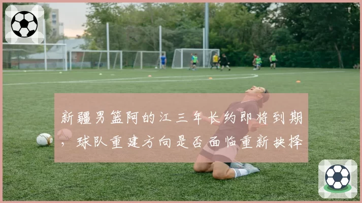 新疆男篮阿的江三年长约即将到期,球队重建方向是否面临重新抉择?