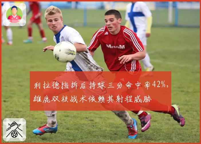 利拉德挡拆后持球三分命中率42%，雄鹿双核战术依赖其射程威胁