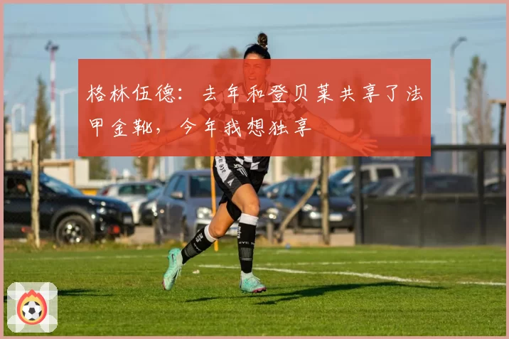 格林伍德：去年和登贝莱共享了法甲金靴，今年我想独享