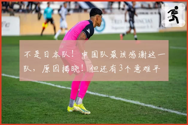 不是日本队！中国队最该感谢这一队，原因揭晓！但还有3个意难平